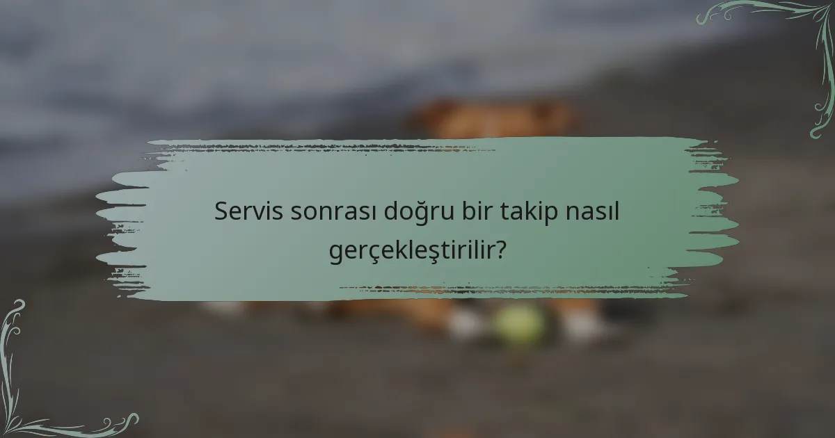 Servis sonrası doğru bir takip nasıl gerçekleştirilir?
